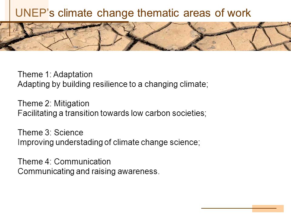 UNEP’s climate change thematic areas of work Theme 1: Adaptation Adapting by building resilience to a changing climate; Theme 2: Mitigation Facilitating a transition towards low carbon societies; Theme 3: Science Improving understading of climate change science; Theme 4: Communication Communicating and raising awareness.
