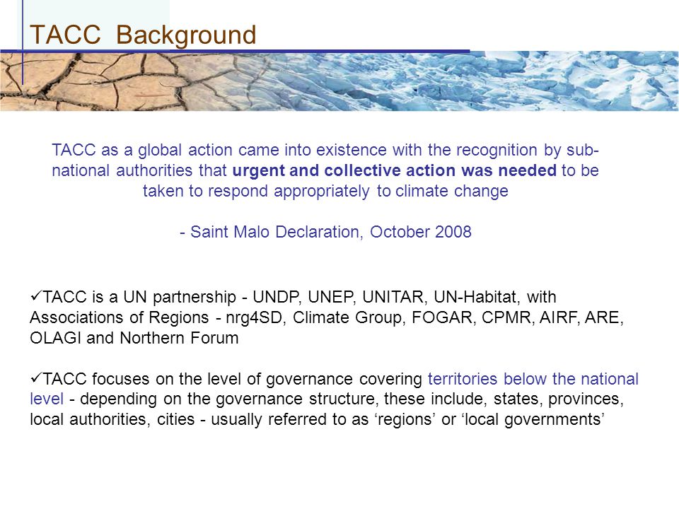 TACC Background TACC as a global action came into existence with the recognition by sub- national authorities that urgent and collective action was needed to be taken to respond appropriately to climate change - Saint Malo Declaration, October 2008 TACC is a UN partnership - UNDP, UNEP, UNITAR, UN-Habitat, with Associations of Regions - nrg4SD, Climate Group, FOGAR, CPMR, AIRF, ARE, OLAGI and Northern Forum TACC focuses on the level of governance covering territories below the national level - depending on the governance structure, these include, states, provinces, local authorities, cities - usually referred to as ‘regions’ or ‘local governments’