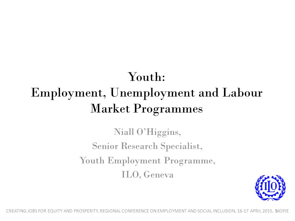 Youth: Employment, Unemployment and Labour Market Programmes Niall O’Higgins, Senior Research Specialist, Youth Employment Programme, ILO, Geneva 1CREATING JOBS FOR EQUITY AND PROSPERITY, REGIONAL CONFERENCE ON EMPLOYMENT AND SOCIAL INCLUSION, APRIL 2015, SKOPJE