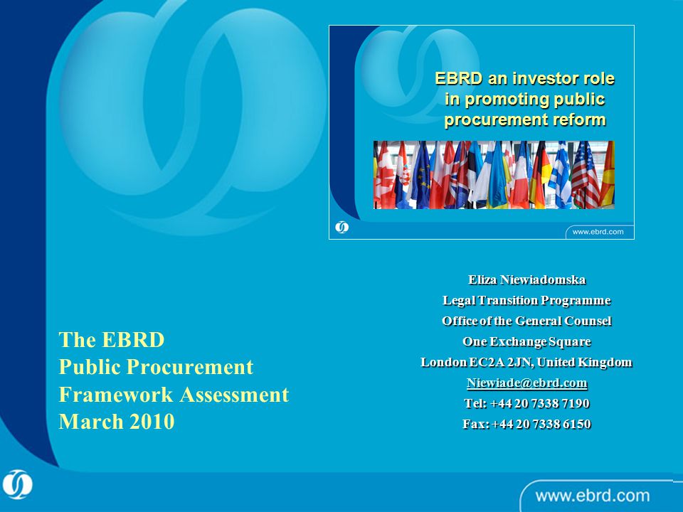 Eliza Niewiadomska Legal Transition Programme Office of the General Counsel One Exchange Square London EC2A 2JN, United Kingdom Tel: Fax: EBRD an investor role in promoting public procurement reform The EBRD Public Procurement Framework Assessment March 2010