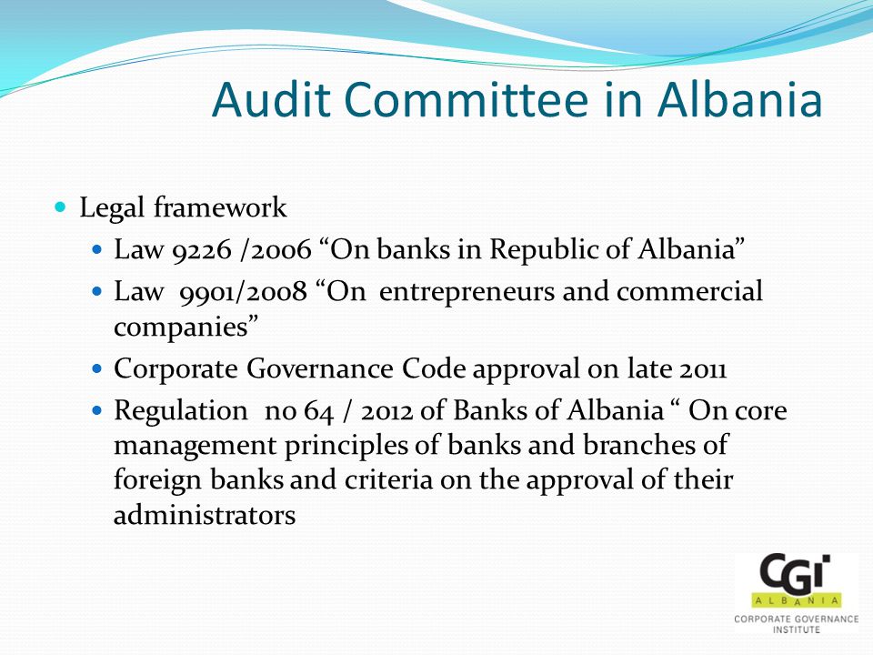 Audit Committee in Albania Legal framework Law 9226 /2006 On banks in Republic of Albania Law 9901/2008 On entrepreneurs and commercial companies Corporate Governance Code approval on late 2011 Regulation no 64 / 2012 of Banks of Albania On core management principles of banks and branches of foreign banks and criteria on the approval of their administrators