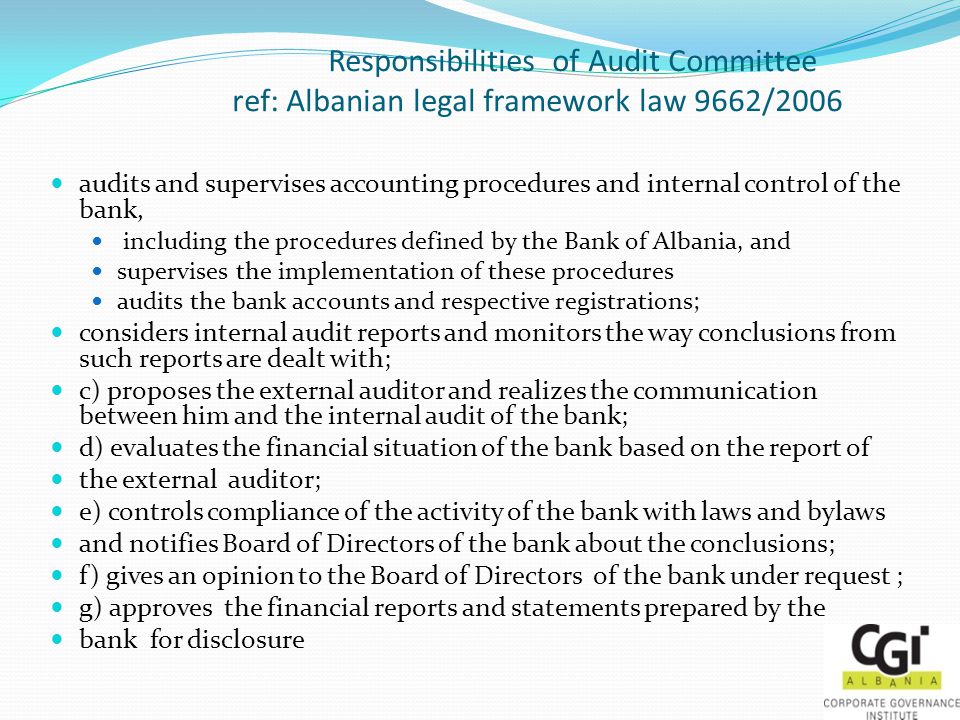 Responsibilities of Audit Committee ref: Albanian legal framework law 9662/2006 audits and supervises accounting procedures and internal control of the bank, including the procedures defined by the Bank of Albania, and supervises the implementation of these procedures audits the bank accounts and respective registrations; considers internal audit reports and monitors the way conclusions from such reports are dealt with; c) proposes the external auditor and realizes the communication between him and the internal audit of the bank; d) evaluates the financial situation of the bank based on the report of the external auditor; e) controls compliance of the activity of the bank with laws and bylaws and notifies Board of Directors of the bank about the conclusions; f) gives an opinion to the Board of Directors of the bank under request ; g) approves the financial reports and statements prepared by the bank for disclosure
