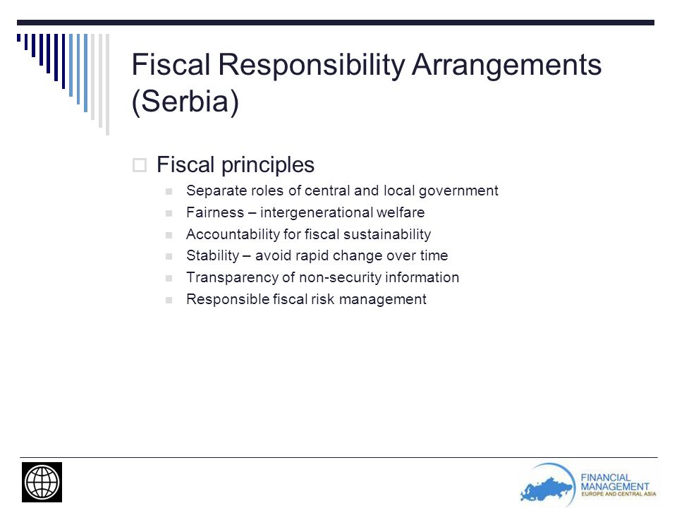 Fiscal Responsibility Arrangements (Serbia)  Fiscal principles Separate roles of central and local government Fairness – intergenerational welfare Accountability for fiscal sustainability Stability – avoid rapid change over time Transparency of non-security information Responsible fiscal risk management