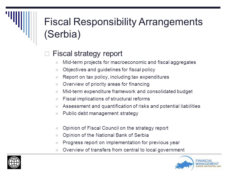 Fiscal Responsibility Arrangements (Serbia)  Fiscal strategy report Mid-term projects for macroeconomic and fiscal aggregates Objectives and guidelines for fiscal policy Report on tax policy, including tax expenditures Overview of priority areas for financing Mid-term expenditure framework and consolidated budget Fiscal implications of structural reforms Assessment and quantification of risks and potential liabilities Public debt management strategy Opinion of Fiscal Council on the strategy report Opinion of the National Bank of Serbia Progress report on implementation for previous year Overview of transfers from central to local government