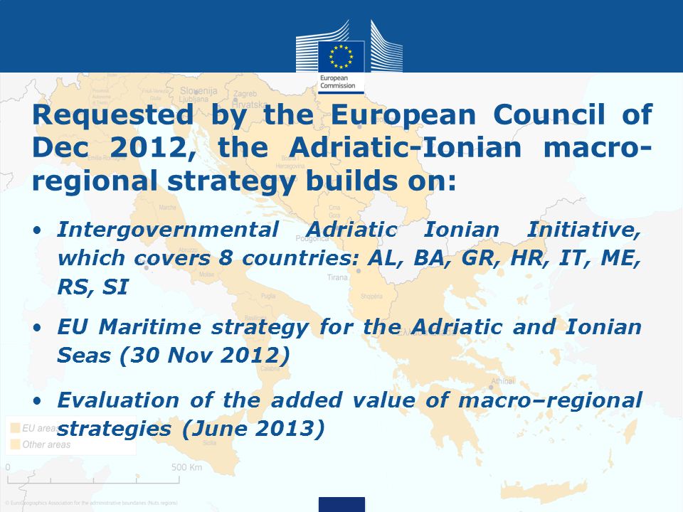 Requested by the European Council of Dec 2012, the Adriatic-Ionian macro- regional strategy builds on: Intergovernmental Adriatic Ionian Initiative, which covers 8 countries: AL, BA, GR, HR, IT, ME, RS, SI EU Maritime strategy for the Adriatic and Ionian Seas (30 Nov 2012) Evaluation of the added value of macro–regional strategies (June 2013)