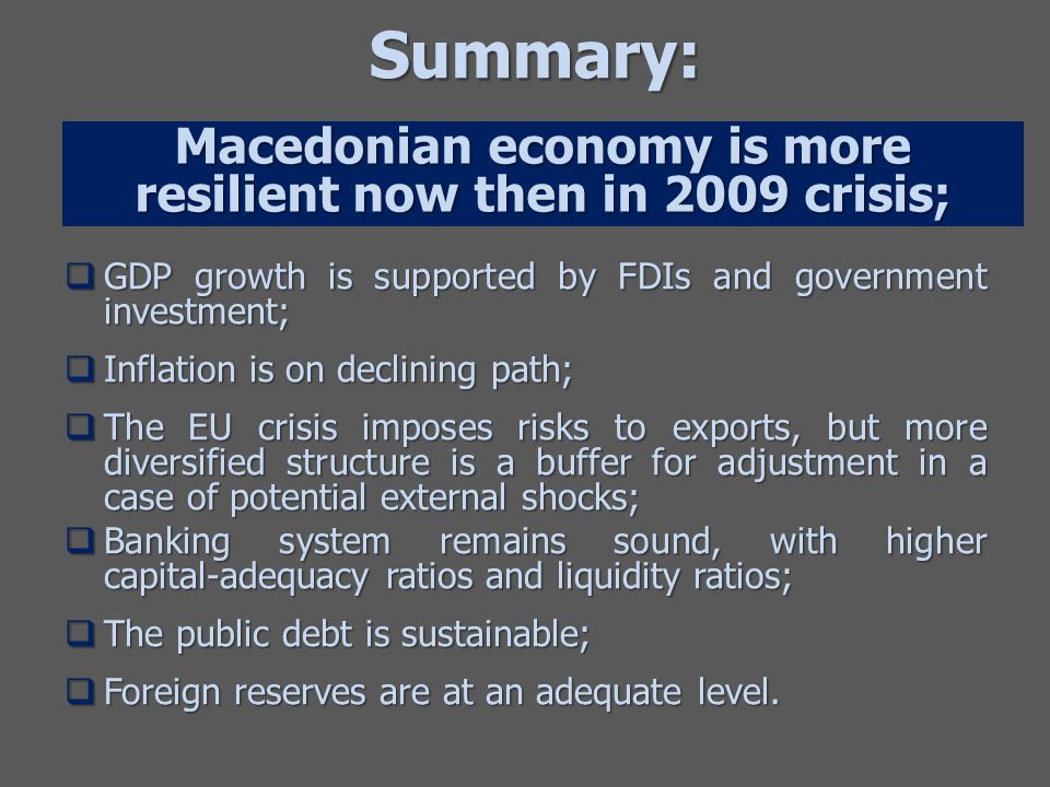 Summary:  GDP growth is supported by FDIs and government investment;  Inflation is on declining path;  The EU crisis imposes risks to exports, but more diversified structure is a buffer for adjustment in a case of potential external shocks;  Banking system remains sound, with higher capital-adequacy ratios and liquidity ratios;  The public debt is sustainable;  Foreign reserves are at an adequate level.