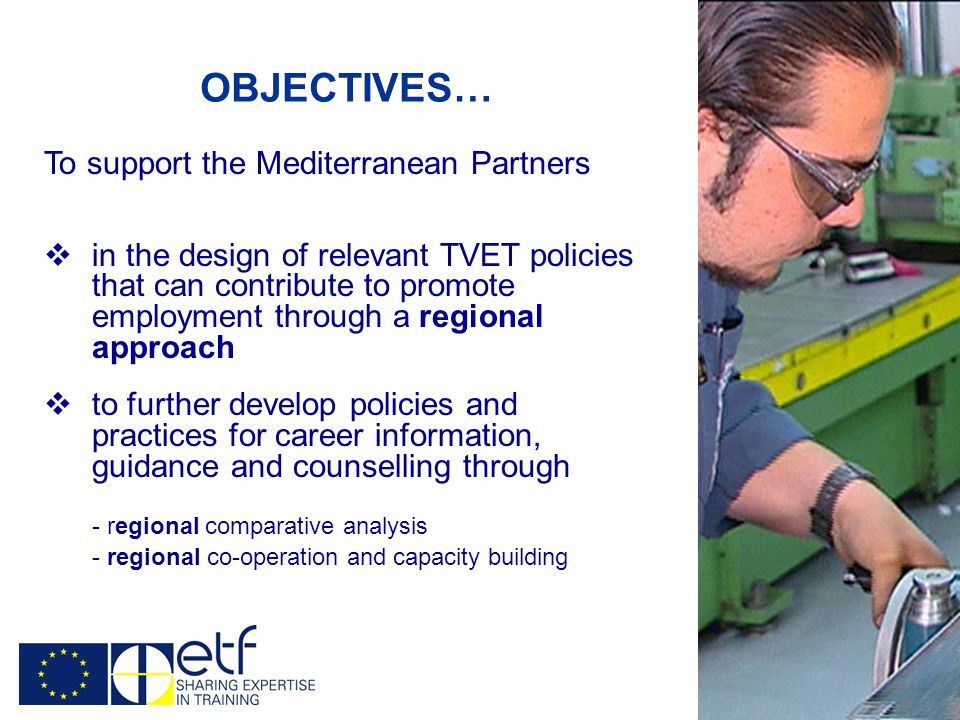 OBJECTIVES… To support the Mediterranean Partners  in the design of relevant TVET policies that can contribute to promote employment through a regional approach  to further develop policies and practices for career information, guidance and counselling through - regional comparative analysis - regional co-operation and capacity building