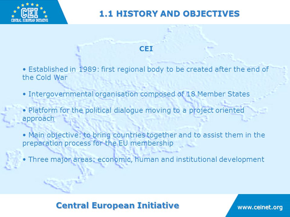 Central European Initiative HISTORY AND OBJECTIVES CEI Established in 1989: first regional body to be created after the end of the Cold War Intergovernmental organisation composed of 18 Member States Platform for the political dialogue moving to a project oriented approach Main objective: to bring countries together and to assist them in the preparation process for the EU membership Three major areas: economic, human and institutional development