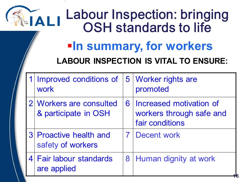16 Labour Inspection: bringing OSH standards to life LABOUR INSPECTION IS VITAL TO ENSURE:  In summary, for workers 1Improved conditions of work 5Worker rights are promoted 2Workers are consulted & participate in OSH 6Increased motivation of workers through safe and fair conditions 3Proactive health and safety of workers 7Decent work 4Fair labour standards are applied 8Human dignity at work
