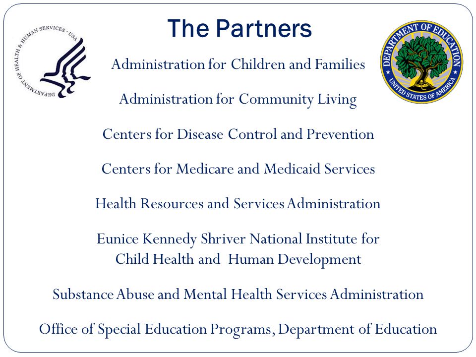 The Partners Administration for Children and Families Administration for Community Living Centers for Disease Control and Prevention Centers for Medicare and Medicaid Services Health Resources and Services Administration Eunice Kennedy Shriver National Institute for Child Health and Human Development Substance Abuse and Mental Health Services Administration Office of Special Education Programs, Department of Education