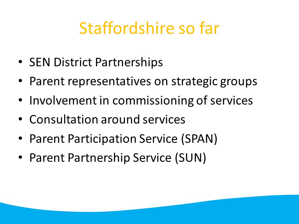 Staffordshire so far SEN District Partnerships Parent representatives on strategic groups Involvement in commissioning of services Consultation around services Parent Participation Service (SPAN) Parent Partnership Service (SUN)