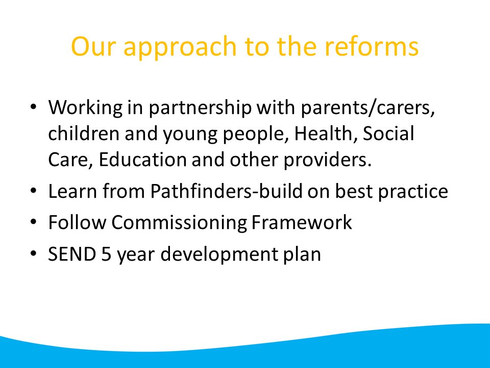 Our approach to the reforms Working in partnership with parents/carers, children and young people, Health, Social Care, Education and other providers.