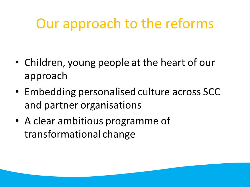 Our approach to the reforms Children, young people at the heart of our approach Embedding personalised culture across SCC and partner organisations A clear ambitious programme of transformational change