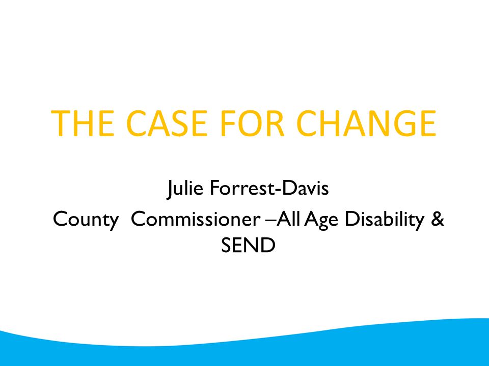 THE CASE FOR CHANGE Julie Forrest-Davis County Commissioner –All Age Disability & SEND