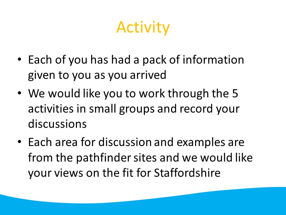 Activity Each of you has had a pack of information given to you as you arrived We would like you to work through the 5 activities in small groups and record your discussions Each area for discussion and examples are from the pathfinder sites and we would like your views on the fit for Staffordshire