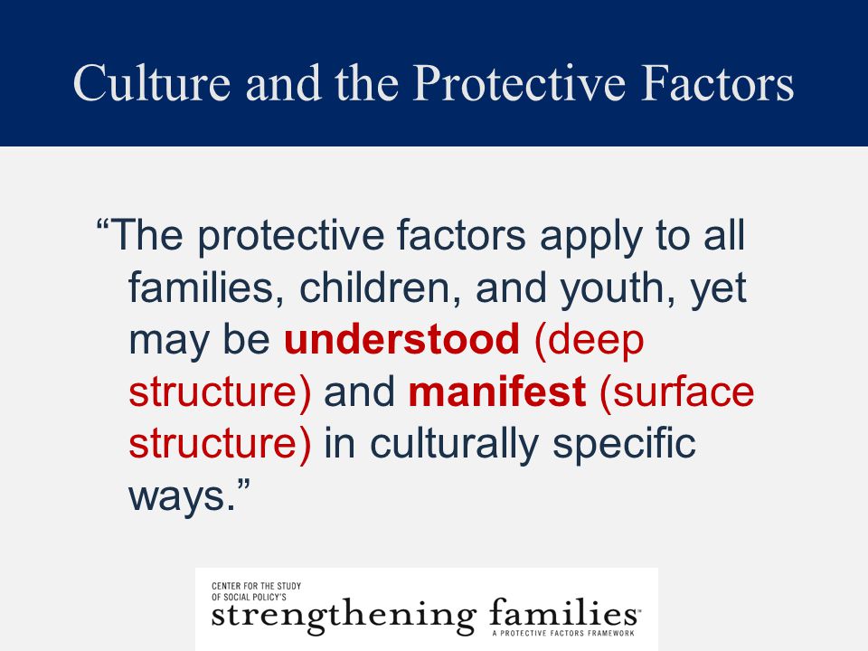 Culture and the Protective Factors The protective factors apply to all families, children, and youth, yet may be understood (deep structure) and manifest (surface structure) in culturally specific ways.