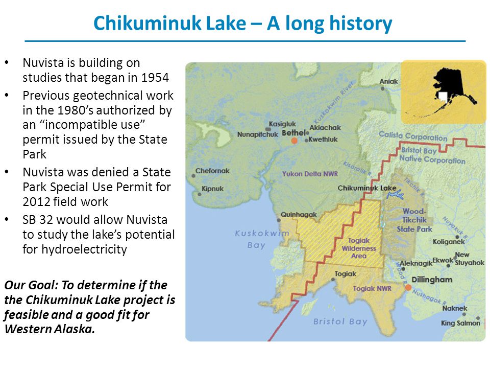 Chikuminuk Lake – A long history Nuvista is building on studies that began in 1954 Previous geotechnical work in the 1980’s authorized by an incompatible use permit issued by the State Park Nuvista was denied a State Park Special Use Permit for 2012 field work SB 32 would allow Nuvista to study the lake’s potential for hydroelectricity Our Goal: To determine if the the Chikuminuk Lake project is feasible and a good fit for Western Alaska.
