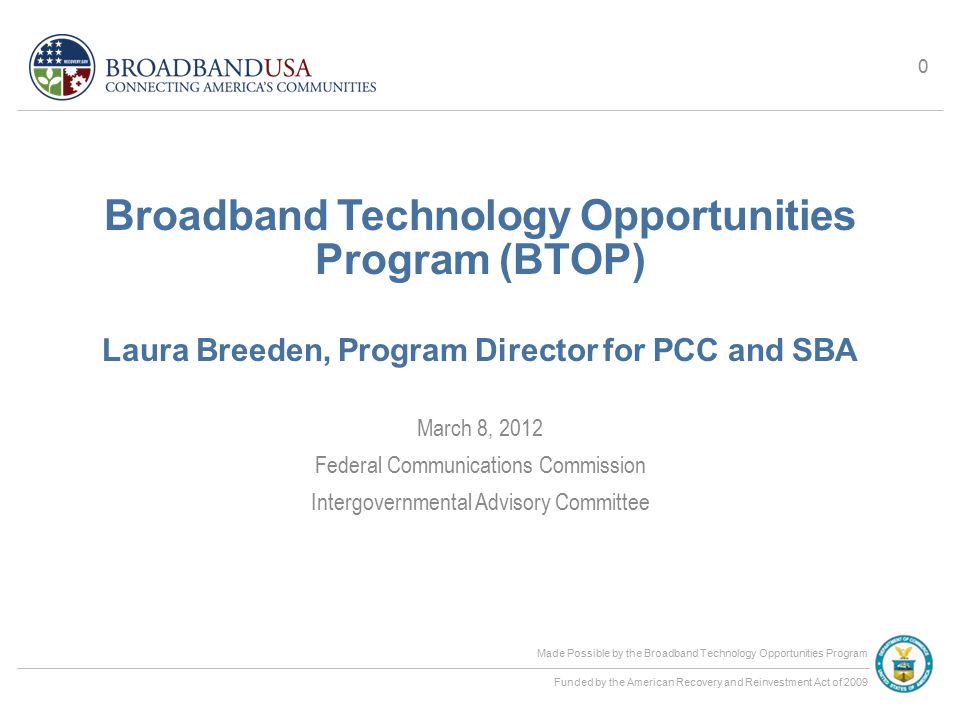 Made Possible by the Broadband Technology Opportunities Program Funded by the American Recovery and Reinvestment Act of 2009 Broadband Technology Opportunities Program (BTOP) Laura Breeden, Program Director for PCC and SBA March 8, 2012 Federal Communications Commission Intergovernmental Advisory Committee 0