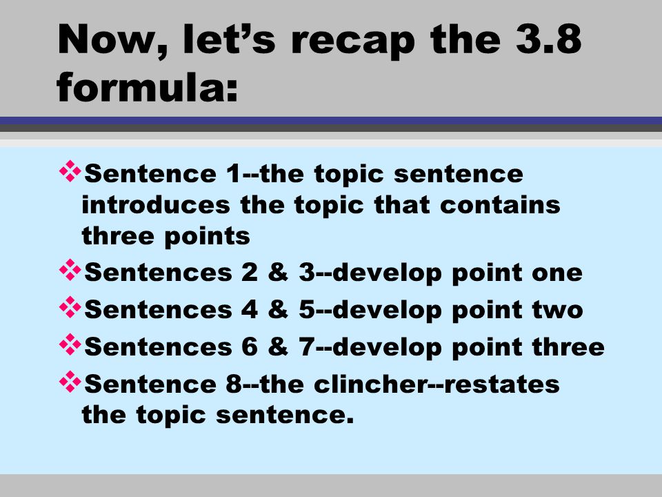 Now, let’s recap the 3.8 formula: v Sentence 1--the topic sentence introduces the topic that contains three points v Sentences 2 & 3--develop point one v Sentences 4 & 5--develop point two v Sentences 6 & 7--develop point three v Sentence 8--the clincher--restates the topic sentence.
