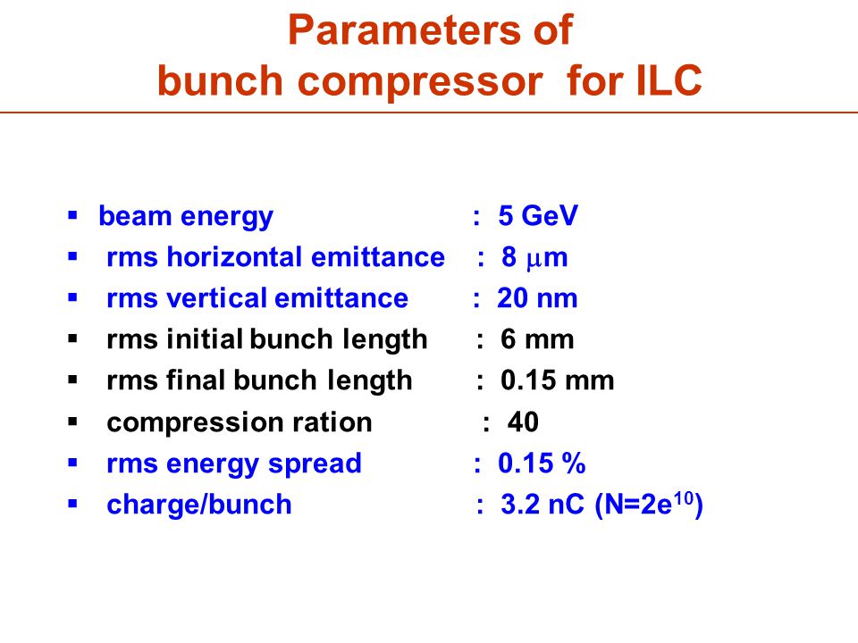 Parameters of bunch compressor for ILC  beam energy : 5 GeV  rms horizontal emittance : 8  m  rms vertical emittance : 20 nm  rms initial bunch length : 6 mm  rms final bunch length : 0.15 mm  compression ration : 40  rms energy spread : 0.15 %  charge/bunch : 3.2 nC (N=2e 10 )