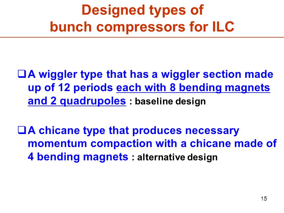 15 Designed types of bunch compressors for ILC  A wiggler type that has a wiggler section made up of 12 periods each with 8 bending magnets and 2 quadrupoles : baseline design  A chicane type that produces necessary momentum compaction with a chicane made of 4 bending magnets : alternative design
