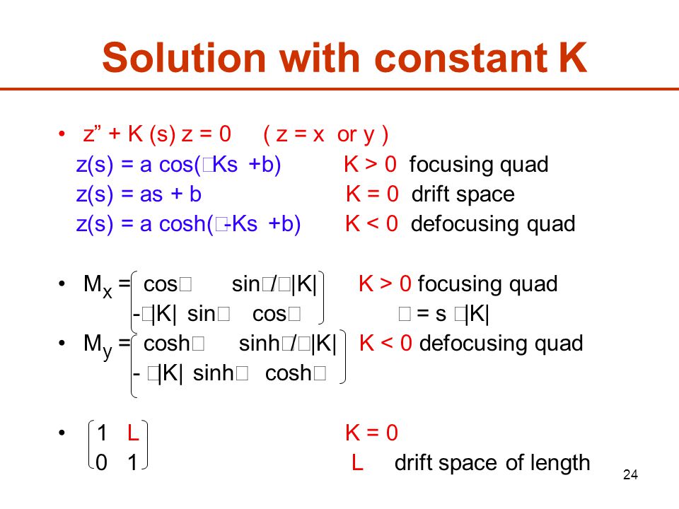 24 Solution with constant K z + K (s) z = 0 ( z = x or y ) z(s) = a cos(√Ks +b) K > 0 focusing quad z(s) = as + b K = 0 drift space z(s) = a cosh(√-Ks +b) K < 0 defocusing quad M x = cos  sin  /√|K| K > 0 focusing quad -√|K| sin  cos  = s √|K| M y = cosh  sinh  /√|K| K < 0 defocusing quad - √|K| sinh  cosh  1 L K = L drift space of length