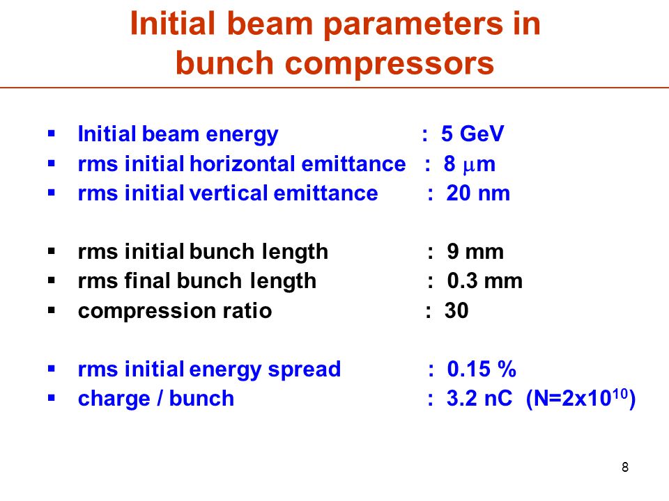 8 Initial beam parameters in bunch compressors  Initial beam energy : 5 GeV  rms initial horizontal emittance : 8  m  rms initial vertical emittance : 20 nm  rms initial bunch length : 9 mm  rms final bunch length : 0.3 mm  compression ratio : 30  rms initial energy spread : 0.15 %  charge / bunch : 3.2 nC (N=2x10 10 )