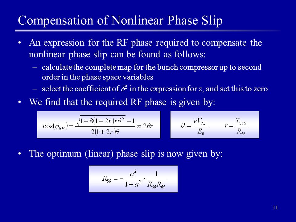 11 Compensation of Nonlinear Phase Slip An expression for the RF phase required to compensate the nonlinear phase slip can be found as follows: –calculate the complete map for the bunch compressor up to second order in the phase space variables –select the coefficient of  2 in the expression for z, and set this to zero We find that the required RF phase is given by: The optimum (linear) phase slip is now given by:
