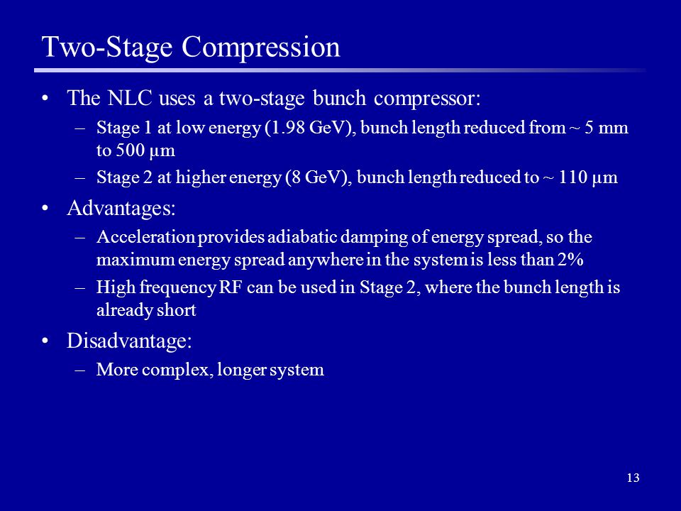 13 Two-Stage Compression The NLC uses a two-stage bunch compressor: –Stage 1 at low energy (1.98 GeV), bunch length reduced from ~ 5 mm to 500 µm –Stage 2 at higher energy (8 GeV), bunch length reduced to ~ 110 µm Advantages: –Acceleration provides adiabatic damping of energy spread, so the maximum energy spread anywhere in the system is less than 2% –High frequency RF can be used in Stage 2, where the bunch length is already short Disadvantage: –More complex, longer system