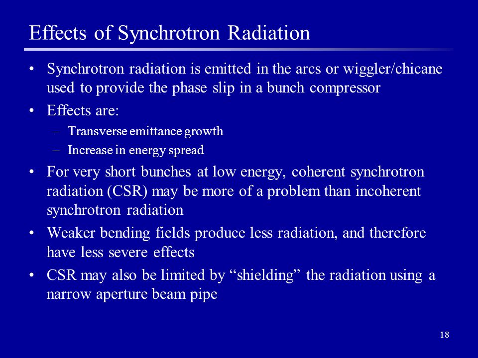 18 Effects of Synchrotron Radiation Synchrotron radiation is emitted in the arcs or wiggler/chicane used to provide the phase slip in a bunch compressor Effects are: –Transverse emittance growth –Increase in energy spread For very short bunches at low energy, coherent synchrotron radiation (CSR) may be more of a problem than incoherent synchrotron radiation Weaker bending fields produce less radiation, and therefore have less severe effects CSR may also be limited by shielding the radiation using a narrow aperture beam pipe