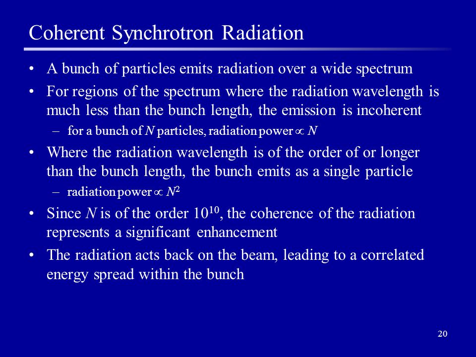 20 Coherent Synchrotron Radiation A bunch of particles emits radiation over a wide spectrum For regions of the spectrum where the radiation wavelength is much less than the bunch length, the emission is incoherent –for a bunch of N particles, radiation power  N Where the radiation wavelength is of the order of or longer than the bunch length, the bunch emits as a single particle –radiation power  N 2 Since N is of the order 10 10, the coherence of the radiation represents a significant enhancement The radiation acts back on the beam, leading to a correlated energy spread within the bunch