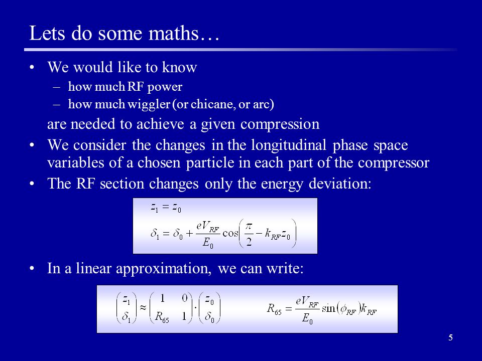 5 We would like to know –how much RF power –how much wiggler (or chicane, or arc) are needed to achieve a given compression We consider the changes in the longitudinal phase space variables of a chosen particle in each part of the compressor The RF section changes only the energy deviation: In a linear approximation, we can write: Lets do some maths…