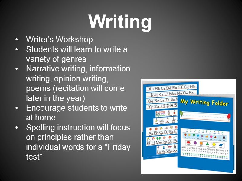 Writer s Workshop Students will learn to write a variety of genres Narrative writing, information writing, opinion writing, poems (recitation will come later in the year) Encourage students to write at home Spelling instruction will focus on principles rather than individual words for a Friday test Writing