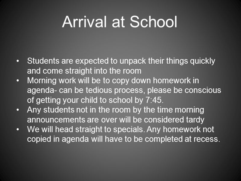 Arrival at School Students are expected to unpack their things quickly and come straight into the room Morning work will be to copy down homework in agenda- can be tedious process, please be conscious of getting your child to school by 7:45.