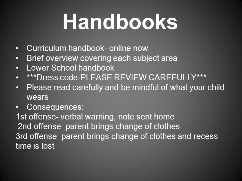 Handbooks Curriculum handbook- online now Brief overview covering each subject area Lower School handbook ***Dress code-PLEASE REVIEW CAREFULLY*** Please read carefully and be mindful of what your child wears Consequences: 1st offense- verbal warning, note sent home 2nd offense- parent brings change of clothes 3rd offense- parent brings change of clothes and recess time is lost