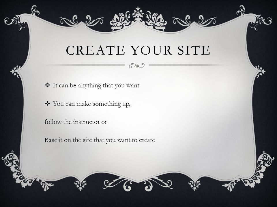 CREATE YOUR SITE  It can be anything that you want  You can make something up, follow the instructor or Base it on the site that you want to create