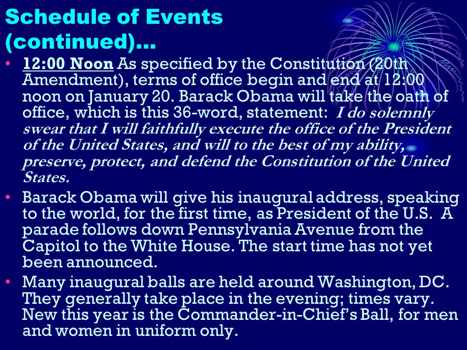 Schedule of Events (continued)… 12:00 Noon As specified by the Constitution (20th Amendment), terms of office begin and end at 12:00 noon on January 20.