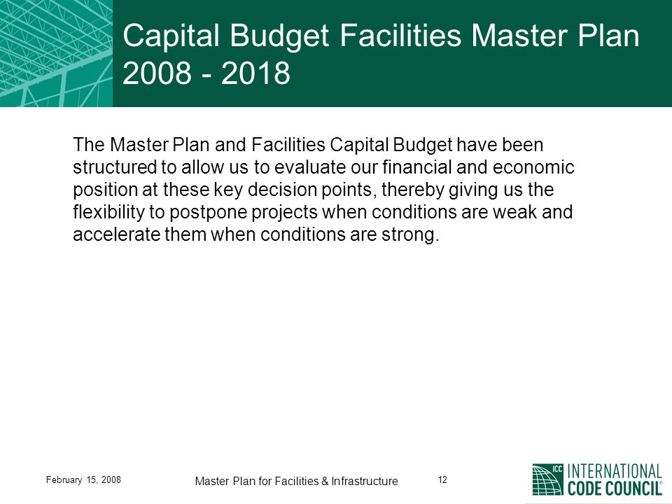 February 15, Master Plan for Facilities & Infrastructure Capital Budget Facilities Master Plan The Master Plan and Facilities Capital Budget have been structured to allow us to evaluate our financial and economic position at these key decision points, thereby giving us the flexibility to postpone projects when conditions are weak and accelerate them when conditions are strong.