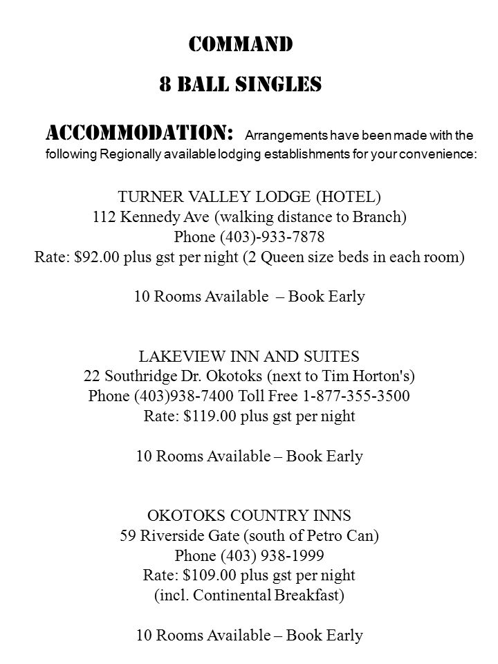 COMMAND 8 BALL SINGLES Accommodation: Arrangements have been made with the following Regionally available lodging establishments for your convenience: TURNER VALLEY LODGE (HOTEL) 112 Kennedy Ave (walking distance to Branch) Phone (403) Rate: $92.00 plus gst per night (2 Queen size beds in each room) 10 Rooms Available – Book Early LAKEVIEW INN AND SUITES 22 Southridge Dr.