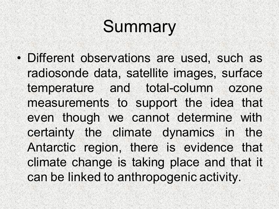 Summary Different observations are used, such as radiosonde data, satellite images, surface temperature and total-column ozone measurements to support the idea that even though we cannot determine with certainty the climate dynamics in the Antarctic region, there is evidence that climate change is taking place and that it can be linked to anthropogenic activity.