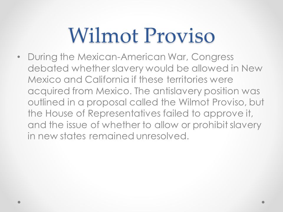Wilmot Proviso During the Mexican-American War, Congress debated whether slavery would be allowed in New Mexico and California if these territories were acquired from Mexico.