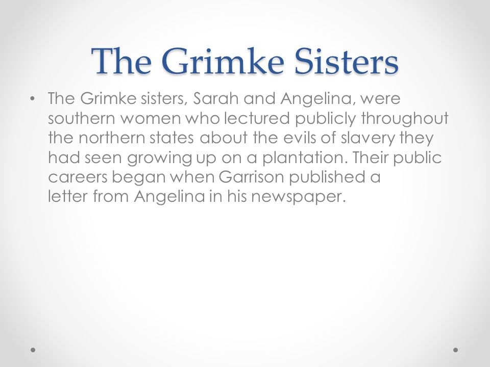 The Grimke Sisters The Grimke sisters, Sarah and Angelina, were southern women who lectured publicly throughout the northern states about the evils of slavery they had seen growing up on a plantation.