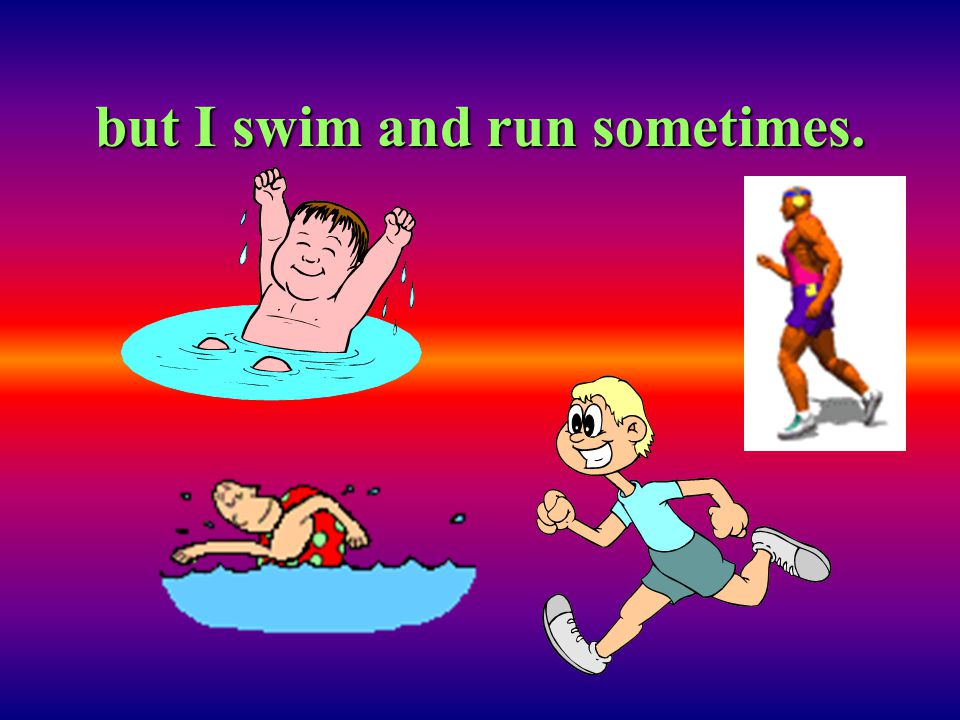 but I swim and run sometimes.