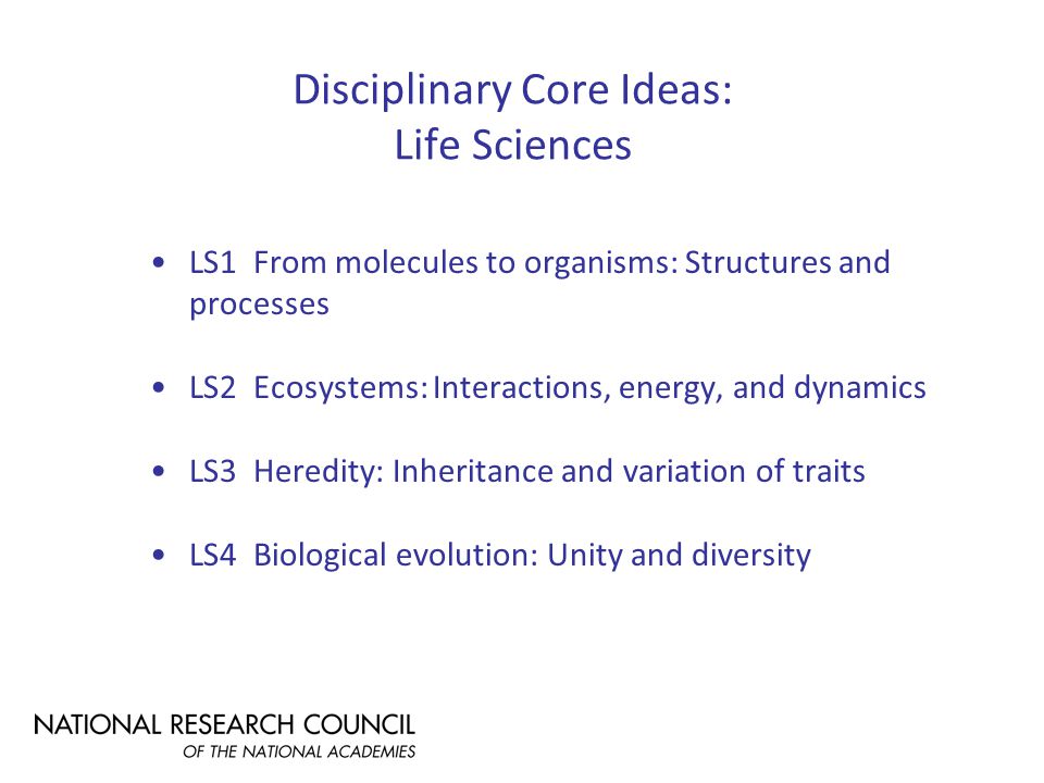 Disciplinary Core Ideas: Life Sciences LS1 From molecules to organisms: Structures and processes LS2 Ecosystems: Interactions, energy, and dynamics LS3 Heredity: Inheritance and variation of traits LS4 Biological evolution: Unity and diversity