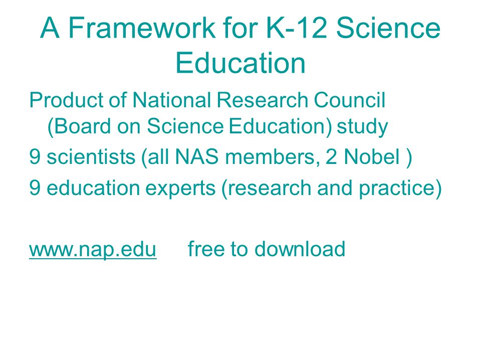 A Framework for K-12 Science Education Product of National Research Council (Board on Science Education) study 9 scientists (all NAS members, 2 Nobel ) 9 education experts (research and practice)   free to download