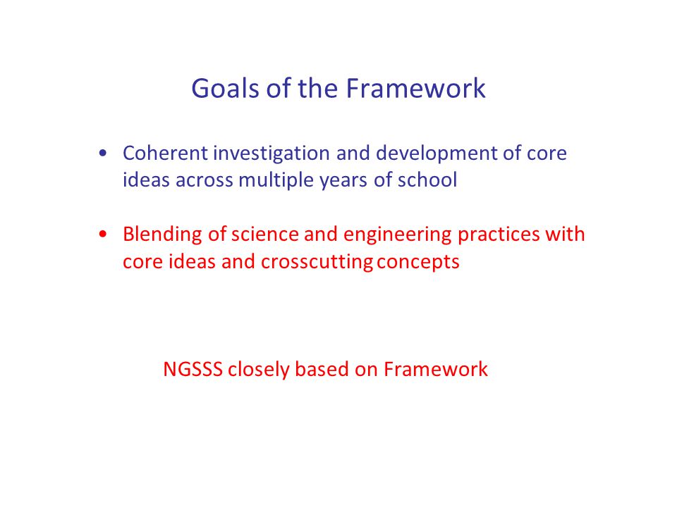 Goals of the Framework Coherent investigation and development of core ideas across multiple years of school Blending of science and engineering practices with core ideas and crosscutting concepts NGSSS closely based on Framework