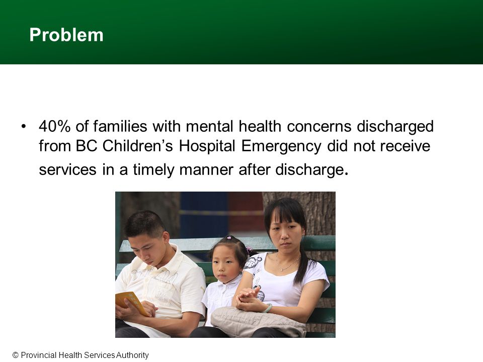 © Provincial Health Services Authority Problem 40% of families with mental health concerns discharged from BC Children’s Hospital Emergency did not receive services in a timely manner after discharge.