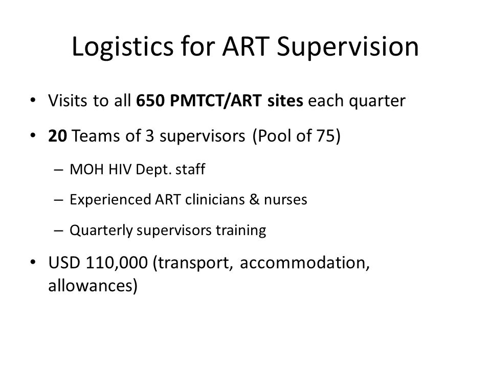 Logistics for ART Supervision Visits to all 650 PMTCT/ART sites each quarter 20 Teams of 3 supervisors (Pool of 75) – MOH HIV Dept.