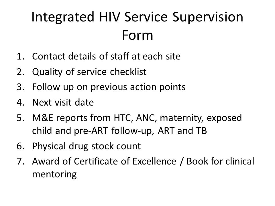 Integrated HIV Service Supervision Form 1.Contact details of staff at each site 2.Quality of service checklist 3.Follow up on previous action points 4.Next visit date 5.M&E reports from HTC, ANC, maternity, exposed child and pre-ART follow-up, ART and TB 6.Physical drug stock count 7.Award of Certificate of Excellence / Book for clinical mentoring