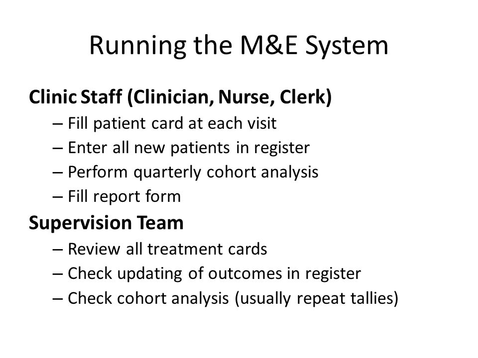 Running the M&E System Clinic Staff (Clinician, Nurse, Clerk) – Fill patient card at each visit – Enter all new patients in register – Perform quarterly cohort analysis – Fill report form Supervision Team – Review all treatment cards – Check updating of outcomes in register – Check cohort analysis (usually repeat tallies)